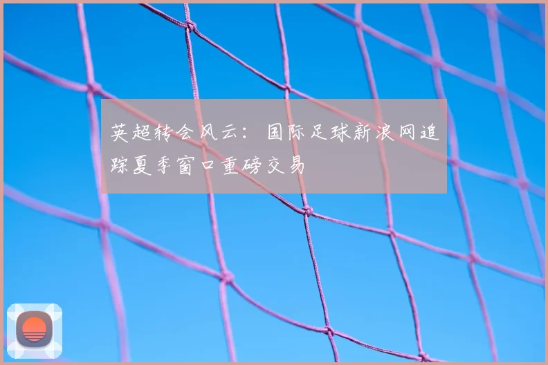 英超转会风云：国际足球新浪网追踪夏季窗口重磅交易