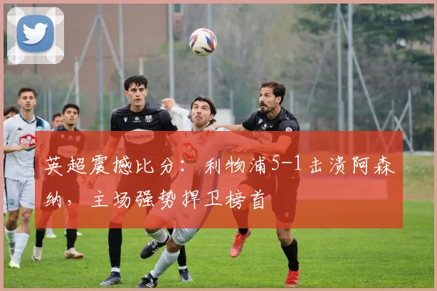 英超震撼比分：利物浦5-1击溃阿森纳，主场强势捍卫榜首