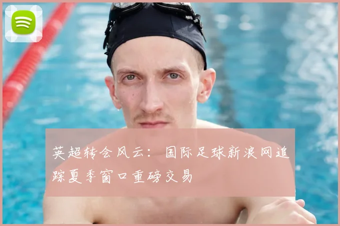 英超转会风云：国际足球新浪网追踪夏季窗口重磅交易