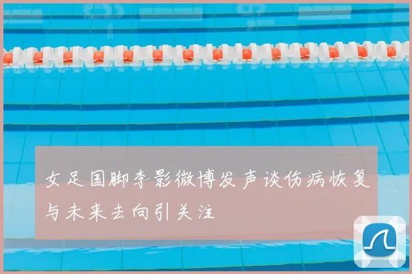 女足国脚李影微博发声谈伤病恢复与未来去向引关注