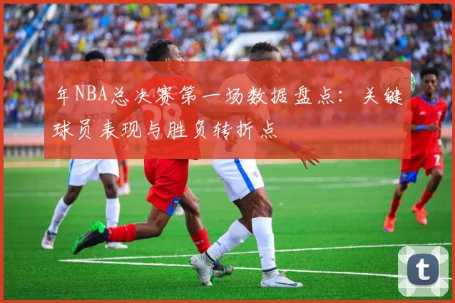 年NBA总决赛第一场数据盘点:关键球员表现与胜负转折点
